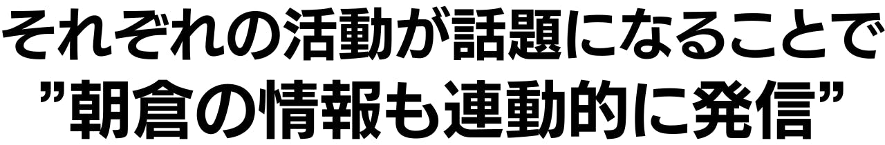 それぞれの活動が話題になることで ”朝倉の情報も連動的に発信”