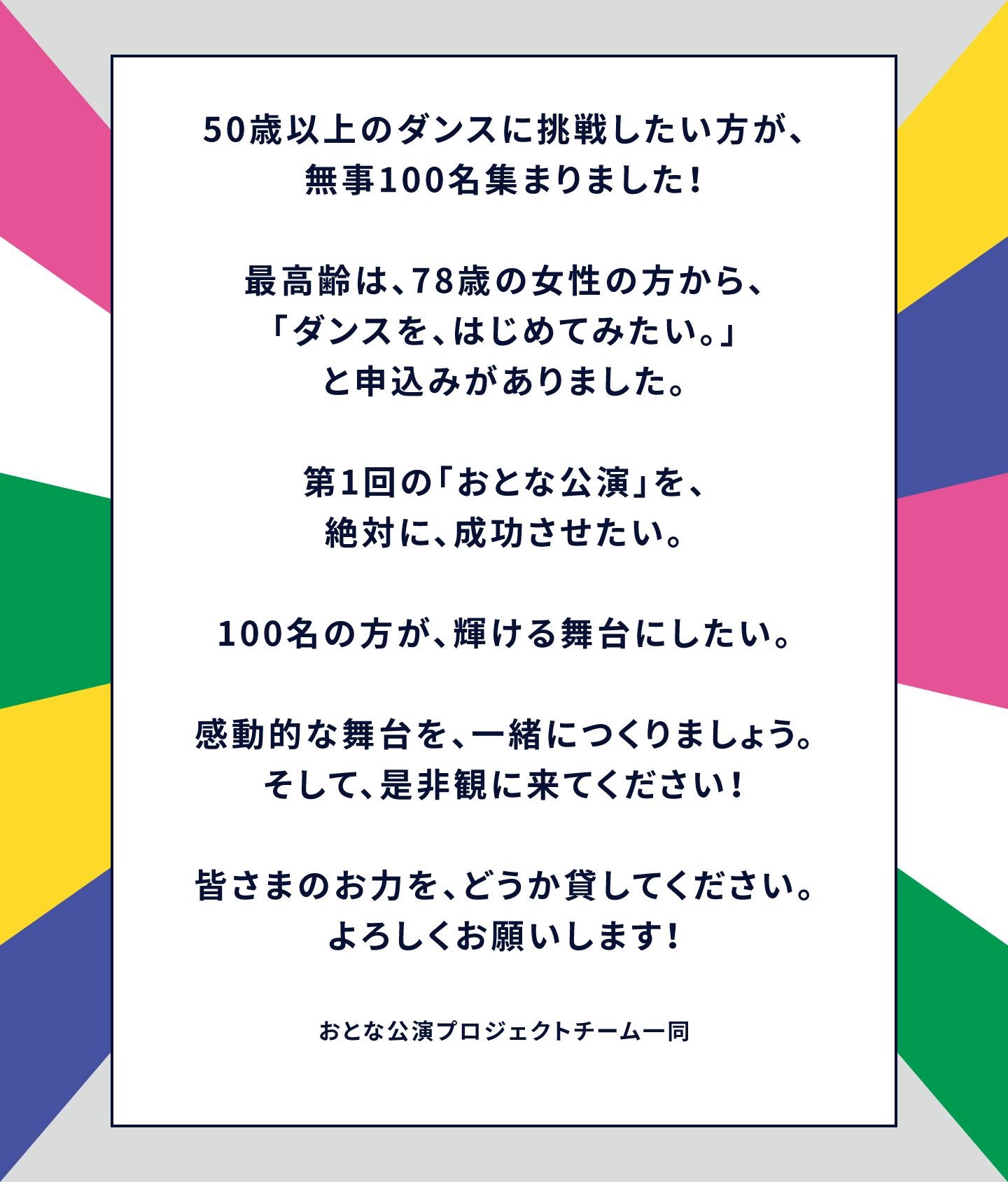 50歳以上のダンスに挑戦したい方が、無事100名集まりました！最高齢は、78歳の女性の方から、「ダンスを、はじめてみたい。」と申込みがありました。第1回の「おとな公演」を、絶対に、成功させたい。100名の方が、輝ける舞台にしたい。感動的な舞台を、一緒につくりましょう。そして、是非観に来てください！皆さまのお力を、どうか貸してください。よろしくお願いします！おとな公演プロジェクトチーム一同