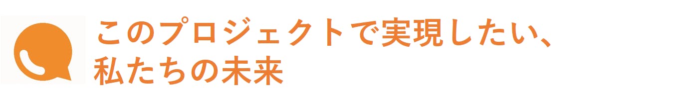 このプロジェクトで実現したい、私たちの未来