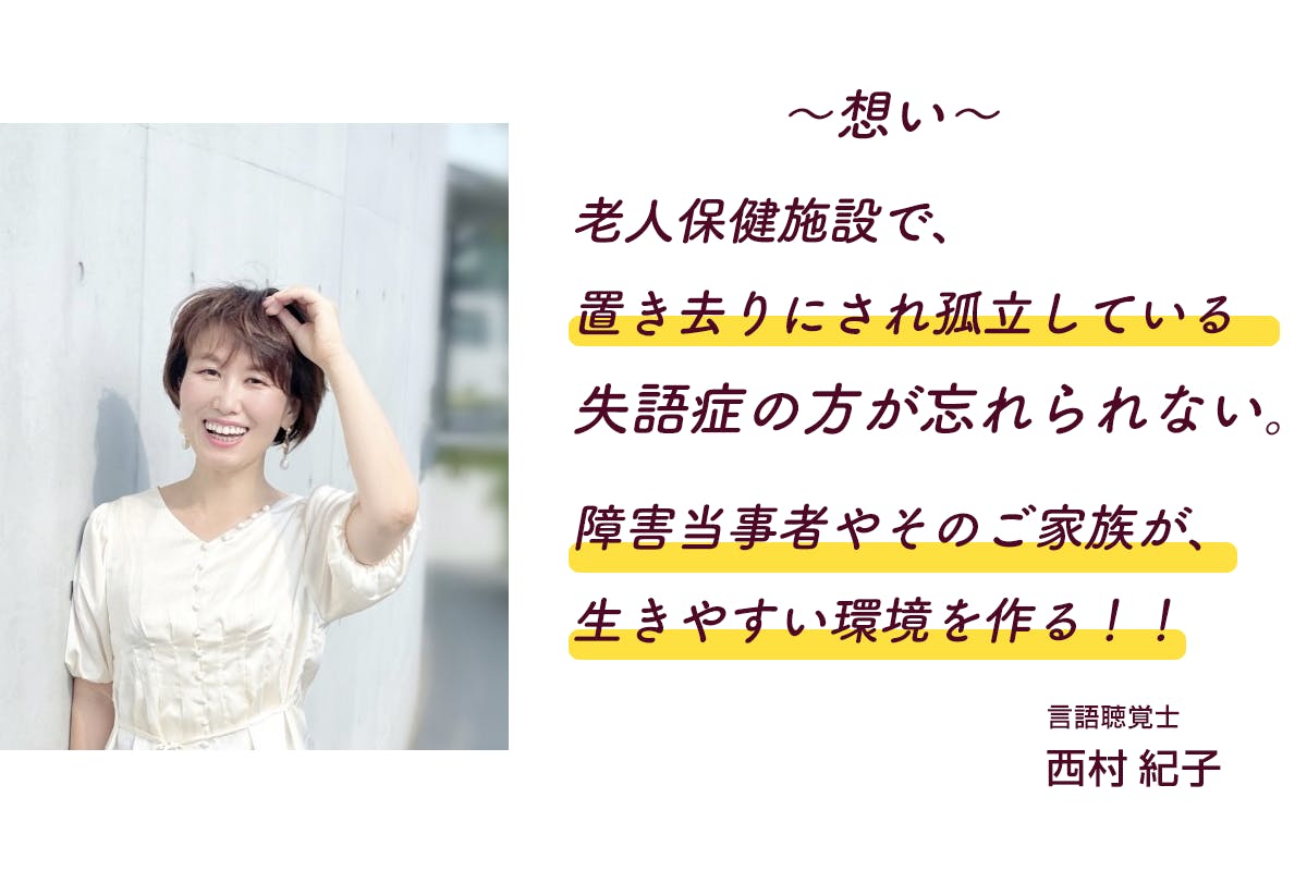 ～想い～  老人保健施設で、 置き去りにされ孤立している 失語症の方が忘れられない。  障害当事者やそのご家族が、 生きやすい環境を作る！！  言語聴覚士 西村紀子