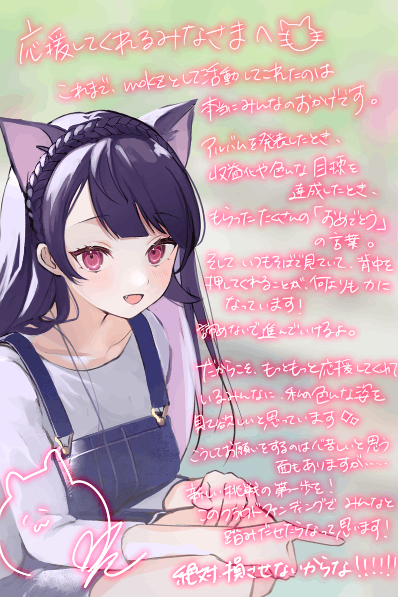 これまで、「mokz」として活動して来れたのは応援してくれたみんなのおかげです。アルバムを発表した時、収益化や小さな目標を達成した時、 皆さんにもらったたくさんの「おめでとう」の言葉。 そして、いつもそばで見ていて、背中を押してくれることが何よりも力になっています! 諦めないで進んでいけるよ。 だからこそ、もっともっと応援してくれているみんなに私の色んな姿を見て欲しいと思っています。 こうしてお願いをすることは心苦しい面もありますが 新しい挑戦の第一歩をこのクラウドファンディングでみんなと踏み出したいです! ありがとう。絶対損させないんだからな!!!!!