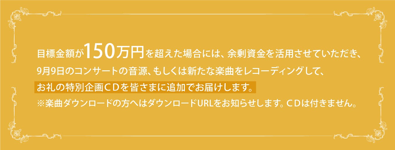 目標金額が１５０万円を超えた場合には、余剰資金を活用させていただき、9月9日のコンサート音源、もしくは新たな楽曲をレコーディングして、お礼の特別企画CDを皆さまに追加でお届けします。　※楽曲ダウンロードの方へはダウンロードURLをお知らせします。CDは付きません。