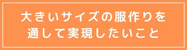 大きいサイズの服作りを通して 実現したいこと