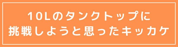 10Lまでのタンクトップに挑戦しようと思ったキッカケ