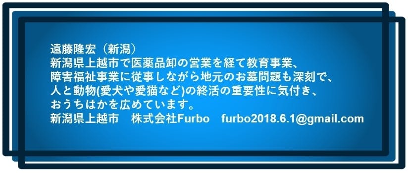 遠藤隆宏(新潟) 新潟県上越市で医薬品卸の営業を経て教育事業、 障害福祉事業に従事しながら地元のお墓問題も深刻で、 人と動物(愛犬や愛猫など)の終活の重要性に気付き、おうちはかを広めています。 新潟県上越市 株式会社Furbo furbo2018.6.1@gmail.com