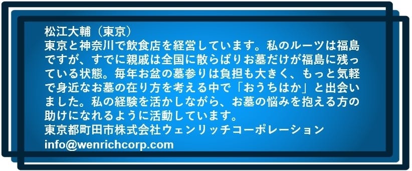 松江大輔（東京）  東京と神奈川で飲食店を経営しています。私のルーツは福島ですが、 すでに親戚は全国に散らばりお墓だけが福島に残っている状態。 毎年お盆の墓参りは負担も大きく、もっと気軽で身近なお墓の在り方を考える中で 「おうちはか」と出会いました。 私の経験を活かしながら、お墓の悩みを抱える方の助けになれるように活動しています。  東京都町田市株式会社ウェンリッチコーポレーション　info@wenrichcorp.com