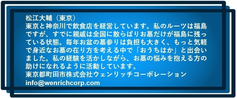 松江大輔(東京) 東京と神奈川で飲食店を経営しています。私のルーツは福島ですが、 すでに親戚は全国に散らばりお墓だけが福島に残っている状態。 毎年お盆の墓参りは負担も大きく、もっと気軽で身近なお墓の在り方を考える中で 「おうちはか」と出会いました。 私の経験を活かしながら、お墓の悩みを抱える方の助けになれるように活動しています。 東京都町田市株式会社ウェンリッチコーポレーション info@wenrichcorp.com