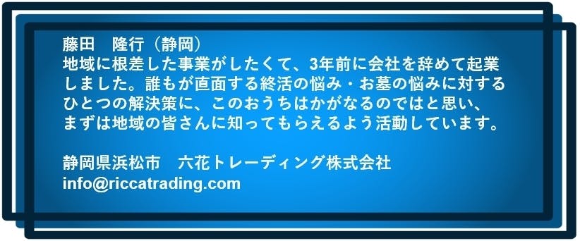 藤田 隆行(静岡) 地域に根差した事業がしたくて、3年前に会社を辞めて起業しました。 誰もが直面する終活の悩み・お墓の悩みに対するひとつの解決策に このおうちはかがなるのではと思い、まずは地域の皆さんに知ってもらえるよう活動しています。 静岡県浜松市 六花トレーディング株式会社 info@riccatrading.com