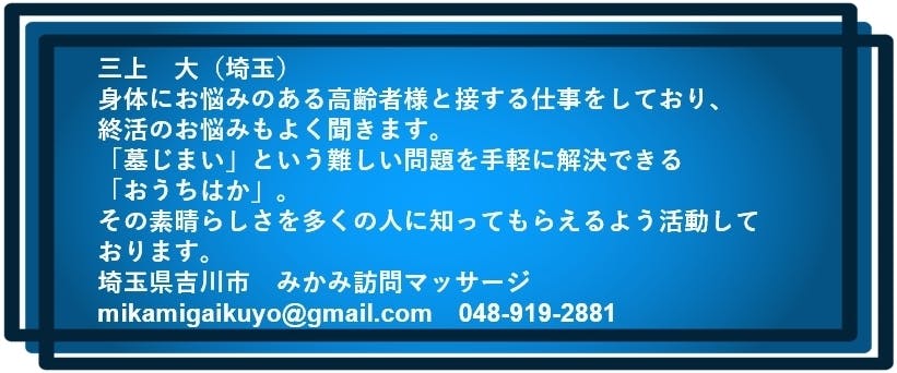 三上　大（埼玉）  身体にお悩みのある高齢者様と接する仕事をしており、 終活のお悩みもよく聞きます。 「墓じまい」という難しい問題を手軽に解決できる「おうちはか」。 その素晴らしさを多くの人に知ってもらえるよう活動しております。 埼玉県吉川市　みかみ訪問マッサージ　mikamigaikuyo@gmail.com　048-919-2881