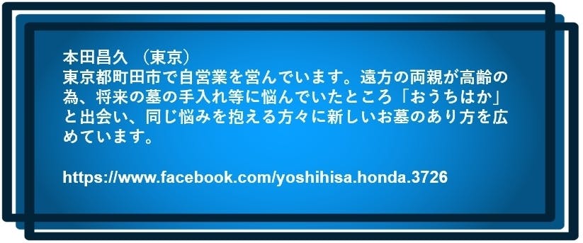 本田昌久 (東京) 東京都町田市で自営業を営んでいます。遠方の両親が高齢の為、 将来の墓の手入れ等に悩んでいたところ「おうちはか」と出会い、 同じ悩みを抱える方々に新しいお墓のあり方を広めています。 https://www.facebook.com/yoshihisa.honda.3726