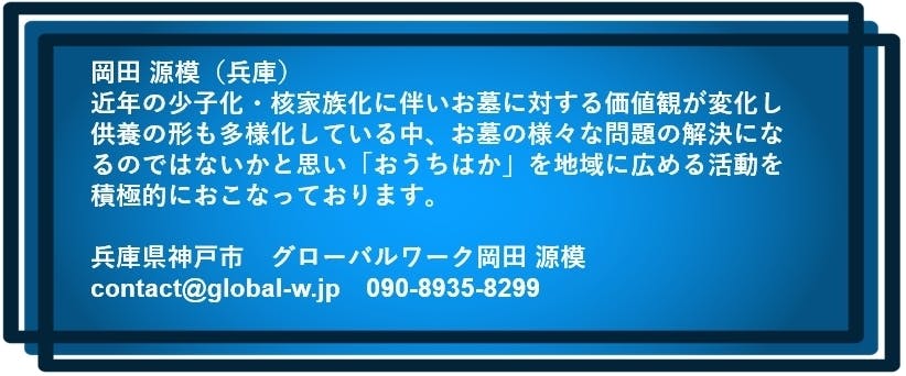 岡田 源模(兵庫) 近年の少子化・核家族化に伴いお墓に対する価値観が変化し 供養の形も多様化している中、お墓の様々な問題の解決になるのではないかと思い 「おうちはか」を地域に広める活動を積極的におこなっております。 兵庫県神戸市 グローバルワーク岡田 源模 contact@global-w.jp 090-8935-8299