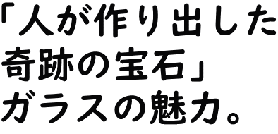 「人が作り出した奇跡の宝石」ガラスの魅力。