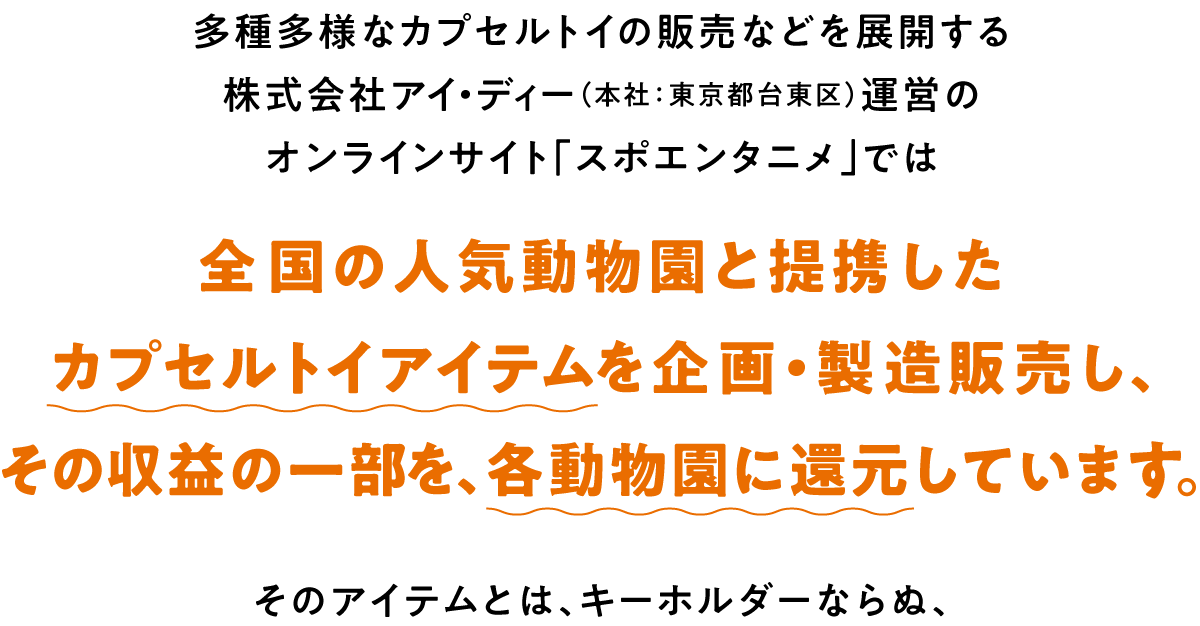 多種多様なカプセルトイの販売などを展開する株式会社アイ・ディー（本社：東京都台東区）運営のオンラインサイト「スポエンタニメ」では、全国の人気動物園と提携したカプセルトイアイテムを企画、製造、販売し、その収益の一部を、各動物園に還元しています。そのアイテムとは、キーホルダーならぬ、