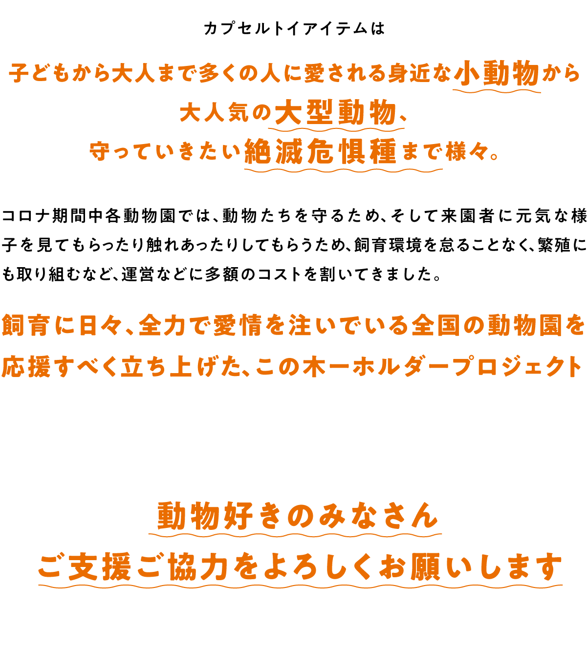 子どもから大人まで多くの人に愛される身近な小動物から大人気の大型動物、守っていきたい絶滅危惧種まで様々。コロナ期間中各動物園では、動物たちを守るため、そして来園者に元気な様子を見てもらったり触れあったりしてもらうため、飼育環境を怠ることなく、繁殖にも取り組むなど、運営などに多額のコストを割いてきました。 飼育に日々、全力で愛情を注いでいる全国の動物園を応援すべく立ち上げた、この木ーホルダープロジェクト 動物好きのみなさんご支援ご協力をよろしくお願いします