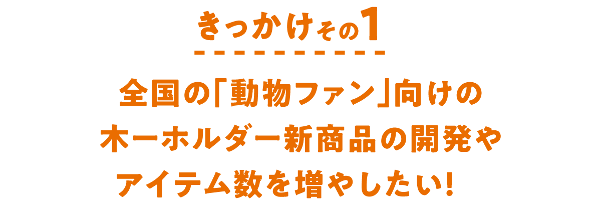 きっかけその１　全国の「動物ファン」向けの木ーホルダー新商品の開発やアイテム数を増やしたい！　