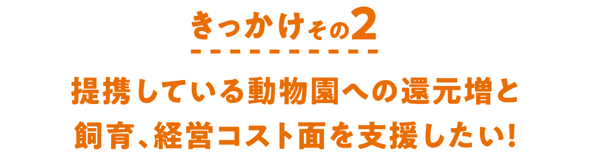 きっかけその2　提携している動物園への還元増と飼育、経営コスト面を支援したい！