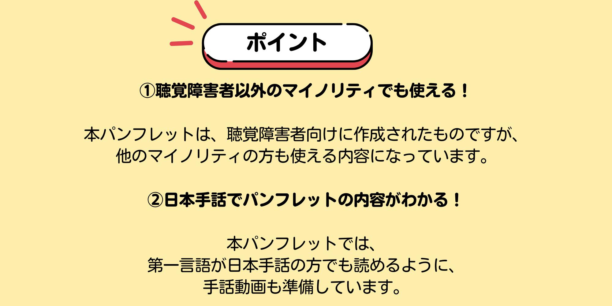 ポイント ①聴覚障害者以外のマイノリティでも使える!本パンフレットは、聴覚障害者向けに作成されたものですが、 他のマイノリティの方も使える内容になっています。 ②日本手話でパンフレットの内容がわかる! 本パンフレットでは、 第一言語が日本手話の方でも読めるように、 手話動画も準備しています。