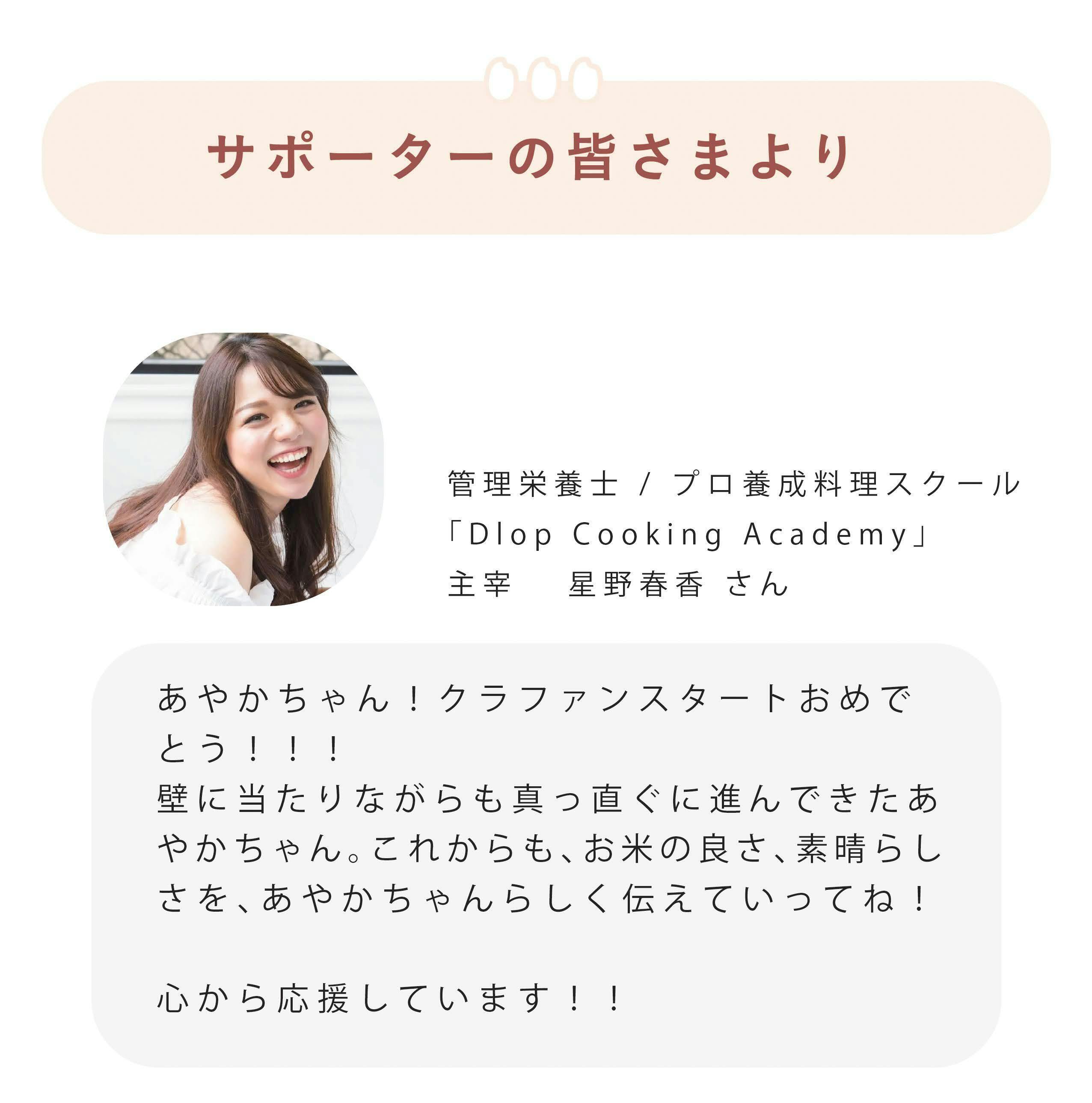 ■サポーターの皆さまより これまでがむしゃらに走ってきた中で、たくさんの方から応援のお声をいただきました。ここで一部ご紹介させていただきます。 あやかちゃん!クラファンスタートおめでとう!!! 壁に当たりながらも真っ直ぐに進んできたあやかちゃん。 これからも、お米の良さ、素晴らしさを、あやかちゃんらしく伝えていってね! 心から応援しています!! 管理栄養士/ プロ養成料理スクール「Dlop Cooking Academy」主宰 星野春香