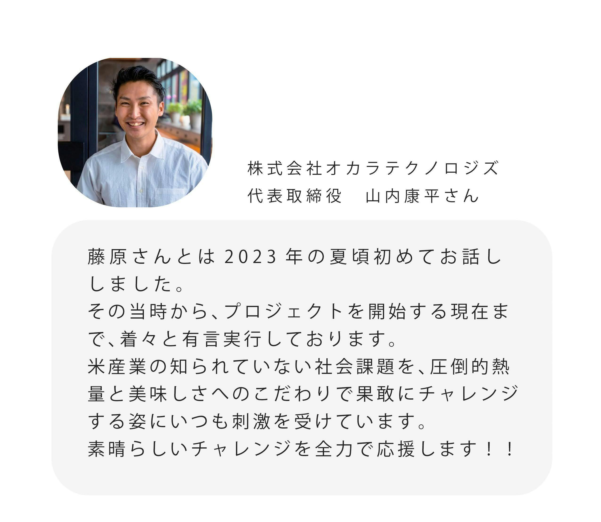 株式会社オカラテクノロジズ 代表取締役 山内康平さん 藤原さんとは2023年の夏頃初めてお話し しました。 その当時から、プロジェクトを開始する現在ま で、着々と有言実行しております。 米産業の知られていない社会課題を、圧倒的熱 量と美味しさへのこだわりで果敢にチャレンジ する姿にいつも刺激を受けています。 素晴らしいチャレンジを全力で応援します!!