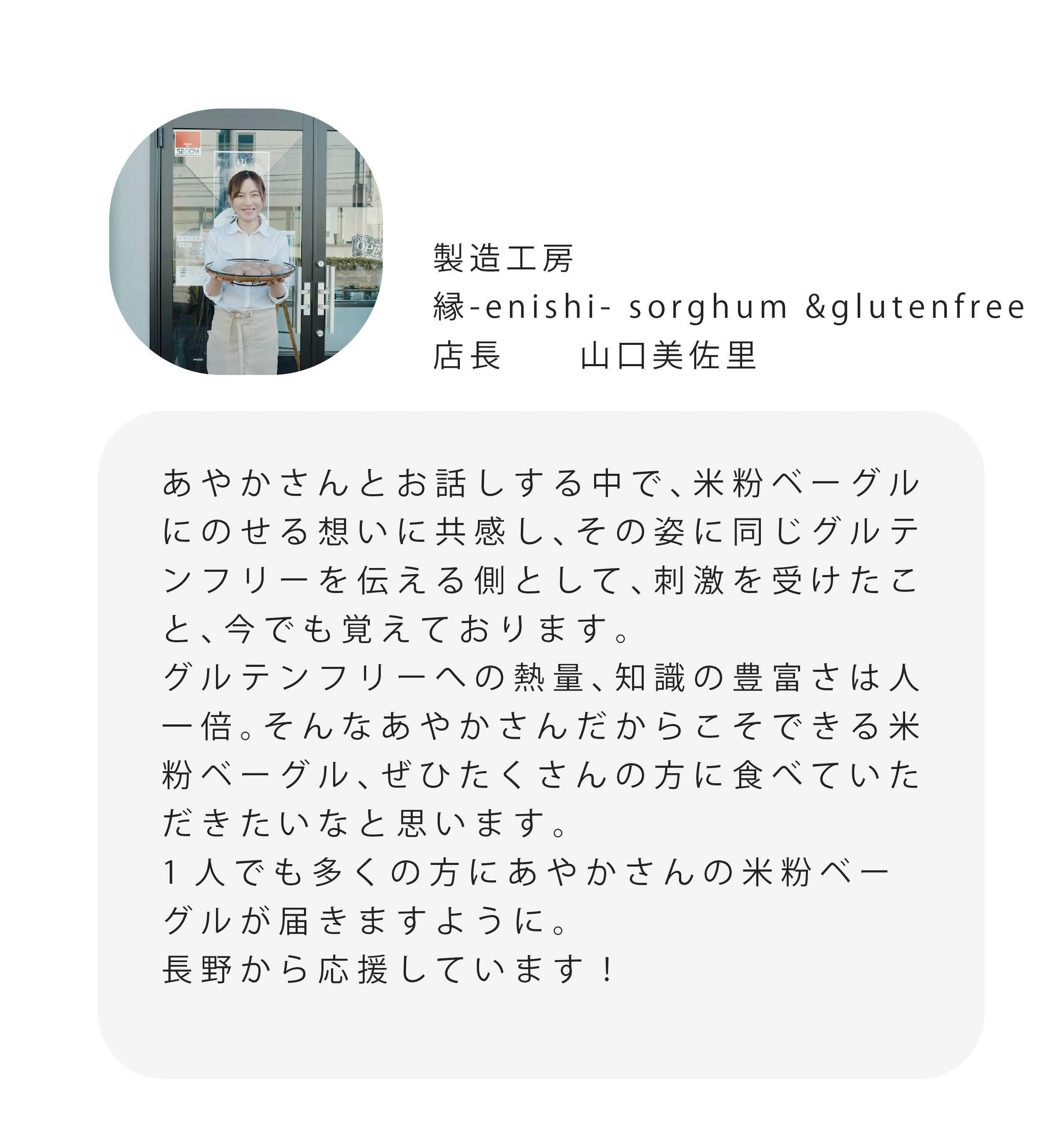 製造工房 #-enishi-sorghum &glutenfree 店長 山口美佐里 あやかさんとお話しする中で、米粉ベーグル にのせる想いに共感し、その姿に同じグルテ ンフリーを伝える側として、刺激を受けたこ と、今でも覚えております。 グルテンフリーへの熱量、知識の豊富さは人 一倍。そんなあやかさんだからこそできる米 粉ベーグル、ぜひたくさんの方に食べていた だきたいなと思います。 1人でも多くの方にあやかさんの米粉ベー グルが届きますように。 長野から応援しています!