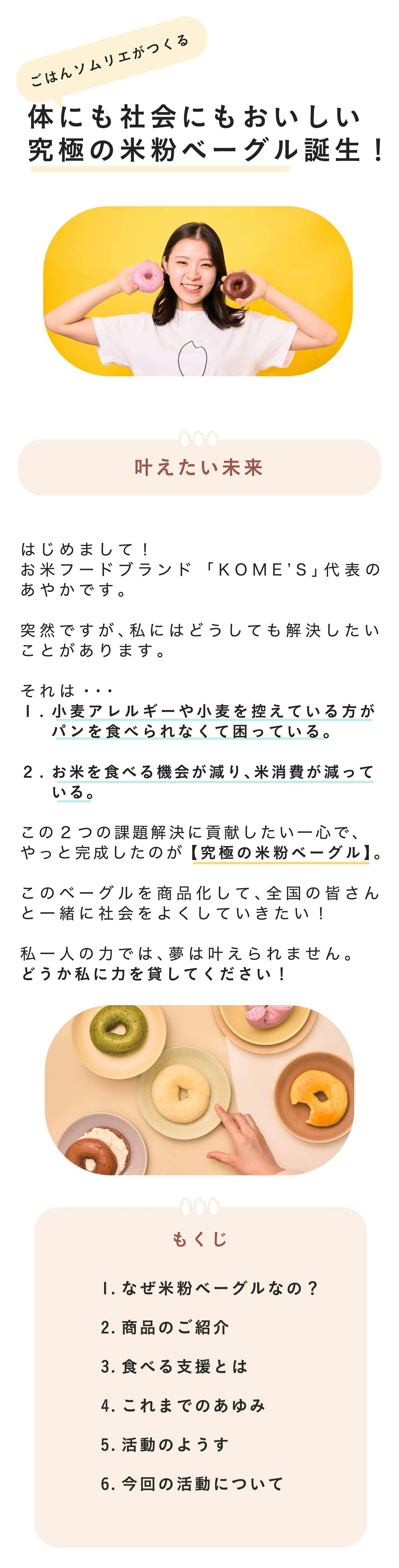 ▪️はじめまして、KOME'Sです！　はじめまして！  米粉フードブランドKOME‘S・代表の藤原あやかです。     「おいしい米粉ベーグルを通して、お米の魅力を世界中へ発信したい！」     そんな想いで2023年12月米粉フードブランド「KOME'S」を立ち上げました。    グルテンフリーの米粉フードを通じて、  一人ひとりの人生の豊かさに繋がりますように。  私たちはお米を使ったヘルシーで最高においしいフードを生み出していきます。    今回私たちがお届けしたいのはやっと完成しそうな米粉ベーグル。  沢山の方にサポートいただきながら「究極のおいしさ」を突き詰めた結果、パン好きな私が心からおいしいと思える【究極の米粉ベーグル】が出来上がりました。日本人の誇りともいえる「お米」。  実は今、危険な状態にあることを知っていますか？  そんな社会課題である「米余り」解消にもつながるのが、このベーグルです。    私一人の力だけでは、未来は変えられません。日本中の皆さんとこのベーグルを食べて、「米余り」問題に貢献したい！ぜひ力を貸してください！