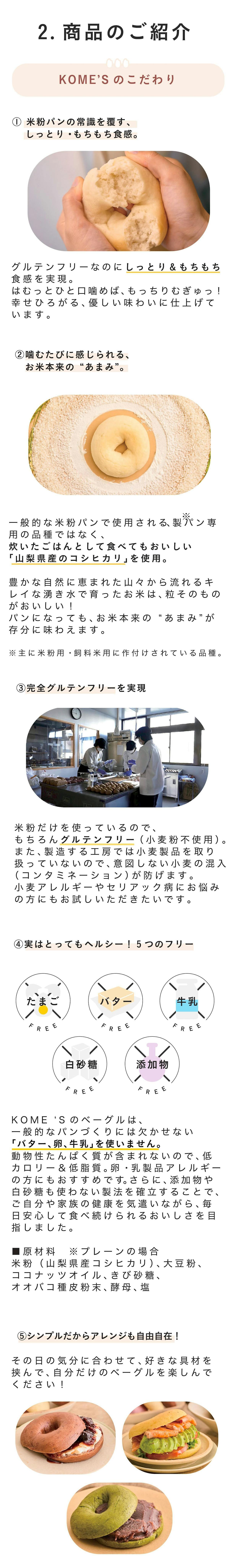 ■商品のご紹介：こだわり抜いた「おいしさ」と「安心」   ① 米粉パンの常識を覆す、しっとり・もちもち食感グルテンフリーなのに、しっとり＆もちもち食感を実現。 はむっとひと口噛めば、もっちりむぎゅっ！　 幸せひろがる、優しい味わいに仕上げています。   ➁噛むたびに感じられる、お米本来の“あまみ” 一般的な米粉パンで使用される、製パン専用の「ミズホチカラ（※）」ではなく、炊いたごはんとして食べてもおいしい「山梨県産のコシヒカリ」を使用。豊かな自然に恵まれた山々から流れるキレイな湧き水で育ったお米は、粒そのものがおいしい！　パンになっても、お米本来の“あまみ”が存分に味わえます。 ※主に米粉用・飼料米用に作付けされている品種。米粉パンの加工には優れているものの、炊飯して食べることはできない。    ➂完全グルテンフリーを実現  米粉だけを使っているので、もちろんグルテンフリー（小麦粉不使用）。また、製造する工房では小麦製品を取り扱っていないので、意図しない小麦の混入（コンタミネーション）が防げます。小麦アレルギーやセリアック病にお悩みの方も、安心して召し上がってください。   ④実はとってもヘルシー！ 卵・乳製品アレルギーの方にも  KOME‘Sのベーグルは、一般的なパンづくりには欠かせない「バター、卵、牛乳」を使いません。動物性たんぱく質が含まれないので、低カロリー＆低脂質。卵・乳製品アレルギーの方にもおすすめです。さらに、噛み応えがあるので、腹持ちもGOOD！   シンプルだからアレンジも自由自在！その日の気分に合わせて、好きな具材を挟んで、自分だけのベーグルを楽しんでください！  ⑤気になる“添加物・白砂糖”も不使用 ■原材料　※プレーンの場合 米粉（山梨県産コシヒカリ）、大豆粉、ココナッツオイル、きび砂糖、塩、白神こだま酵母／サイリウムハスク   使用する材料は、出来る限りシンプルに。添加物や白砂糖は、一切使用していません。ご自分や家族の健康を気遣いながら、毎日安心して食べ続けられるおいしさを目指しました。