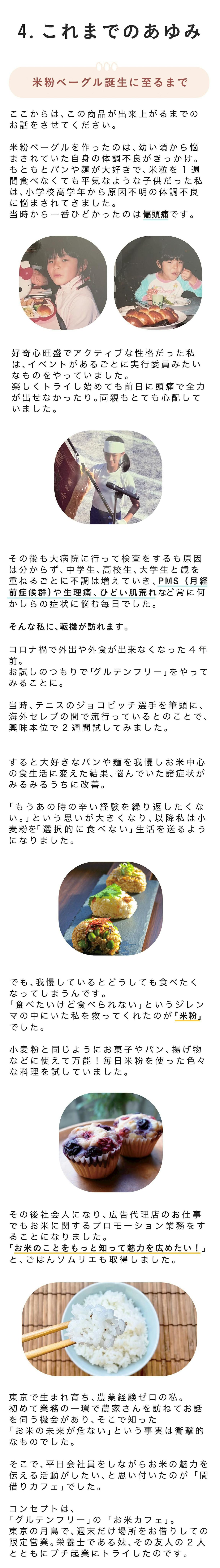 ■米粉ベーグル誕生に至るまで ここからは、この商品が出来上がるまでのお話をさせてください。 米粉ベーグルを作ったのは、幼い頃から悩まされていた自身の体調不良がきっかけ。 もともとパンや麺が大好きで、米粒を1週間食べなくても平気なような子供だった私は、小学校高学年から原因不明の体調不良に悩まされてきました。当時から一番ひどかったのは偏頭痛です。 好奇心旺盛でアクティブな性格だった私は、イベントがあるごとに実行委員みたいなものをやっていました。楽しくトライし始めても前日に頭痛で全力が出せなかったり。両親もとても心配していました。 その後も大病院に行って検査をするも原因は分からず、r中学生、高校生、大学生と歳を重ねるごとに不調は増えていき、PMS(月経前症候群)や生理痛、ひどい肌荒れなど常に何かしらの症状に悩む毎日でした。 やりたいことは沢山あるのに全力を尽くし切れない。どこかでやるせなさや諦めを感じるときも多々ありました。 そんな私に、転機が訪れます。 コロナ禍で外出や外食が出来なくなった4年前。お試しのつもりで「グルテンフリー」をやってみることに。 当時、テニスのジョコビッチ選手を筆頭に、海外セレブの間で流行っているとのことで、興味本位で2週間試してみました。 すると! 大好きなパンや麺を我慢しお米中心の食生活に変えた結果、悩んでいた諸症状がみるみるうちに改善。 「もうあの時の辛い経験を繰り返したくない。」という思いが大きくなり、以降私は小麦粉を「選択的に食べない」生活を送るようになりました。 でも、我慢しているとどうしても食べたくなってしまうんです。「食べたいけど食べられない」というジレンマの中にいた私を救ってくれたのが「米粉」でした。 小麦粉と同じようにお菓子やパン、揚げ物などに使えて万能!毎日米粉を使った色々な料理を試していました。 その後社会人になり、広告代理店のお仕事でも炊飯器のプロモーション業務をすることになりました。「お米のことをもっと知って魅力を広めたい!」とごはんソムリエも取得しました。 東京で生まれ育って、農業経験ゼロの私。初めて業務の一環で農家さんを訪ねてお話を伺う機会があり、そこで知った「お米の未来が危ない」という事実は衝撃的なものでした。 そこで、平日会社員をしながらお米の魅力を伝える活動がしたい、と思い付いたのが、「間借りカフェ」でした。 コンセプトは、「グルテンフリー」の「お米カフェ」。東京の月島で、週末だけ場所をお借りしての限定営業。 栄養士である妹、その友人の二人とともにプチ起業にトライしたのです。