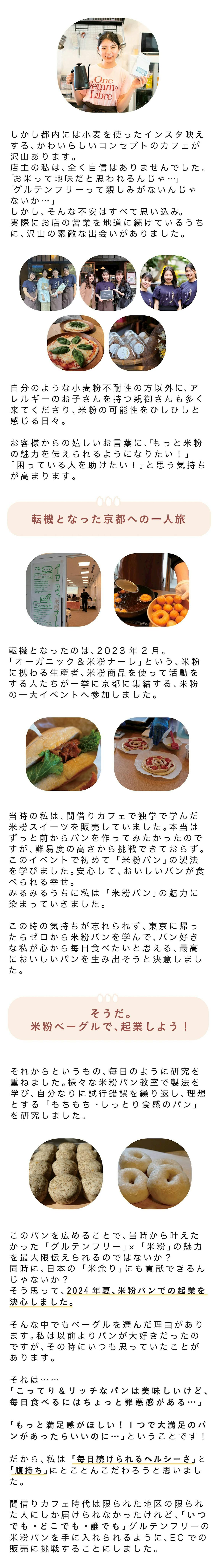 しかし、都内には小麦を使ったインスタ映えする、かわいらしいコンセプトのカフェが沢山あります。 店主の私は、全く自信はありませんでした。 「お米って地味だと思われるんじゃ…」 「グルテンフリーって親しみがないんじゃないか…」 しかし、そんな不安はすべて思い込み。実際にお店の営業を地道に続けているうちに、沢山の素敵な出会いがありました。 自分のようなグルテン不耐性の方以外に、アレルギーのお子さんを持つ親御さんも多く来てくださり、米粉の可能性をひしひしと感じる日々。 お客様からの嬉しいお言葉に、「もっと米粉の魅力を伝えられるようになりたい!」「困っている人を助けたい!」と思う気持ちが高まります。 ■転機となった京都への一人旅 転機となったのは、2023年2月。 「オーガニック&米粉ナーレ」という、米粉に携わる生産者、米粉商品を使って 活動をする人たちが一挙に京都に集結する、米粉の一大イベントへ参加しました。 当時の私は、間借りカフェで独学で学んだ米粉スイーツを販売していました。本当はずっと前からパンを作ってみたかったのですが、難易度の高さから挑戦できておらず。このイベントで初めて「米粉パン」の製法を学びました。 安心して、おいしいパンが食べられる幸せ。みるみるうちに私は「米粉パン」の魅力に染まっていきました。 この時の気持ちが忘れられず、東京に帰ったらゼロから米粉パンを学んで、パン好きな私が心から毎日食べたいと思える、最高においしいパンを生み出そうと決意しました。 ■そうだ。米粉ベーグルで、起業しよう! それからというもの、毎日のように研究を重ねました。様々な米粉パン教室で製法を学び、自分なりに試行錯誤を繰り返し、理想とするモチモチ・しっとり食感のパンを研究しました。 「このパンを広めることで、当時から叶えたかった『グルテンフリー』×『米粉』の魅力を最大限伝えられるのではないか?」 そう思って、米粉パンでの起業を決心しました。 そんな中でもベーグルを選んだ理由があります。私は以前よりパンが大好きだったのですが、その時にいつも思っていたことがあります。 それは…… 「こってり&リッチなパンは美味しいけど、毎日食べるにはちょっと罪悪感がある…」 「もっと満足感がほしい!一つで大満足のパンがあったらいいのに…」ということです! だから、私は「毎日続けられるヘルシーさ」と「腹持ち」にとことんこだわろうと思いました。 その後もグルテンフリーを実践したいと思っている人や実際に実践している人へヒアリングを行った結果… ○飽きずに食べられるようにバリエーションが欲しい といった意見があがりました。 都内のパン屋さんに出向いて、どんなパンが人気なのかという調査も行ったのですが、①自分が心から大切な人にオススメしたくなるパンを作ること ➁出来る限り周囲の意見を活かしたものを商品かすること を考慮した結果、「グルテンフリーの米粉ベーグル」を商品化することに決めました。 また、間借りカフェ時代は限られた地区の限られた人にしか届けられなかったけれど、「いつでも・どこでも・誰でも」グルテンフリーの米粉パンを手に入れられるように、ECでの販売に挑戦することにしました。