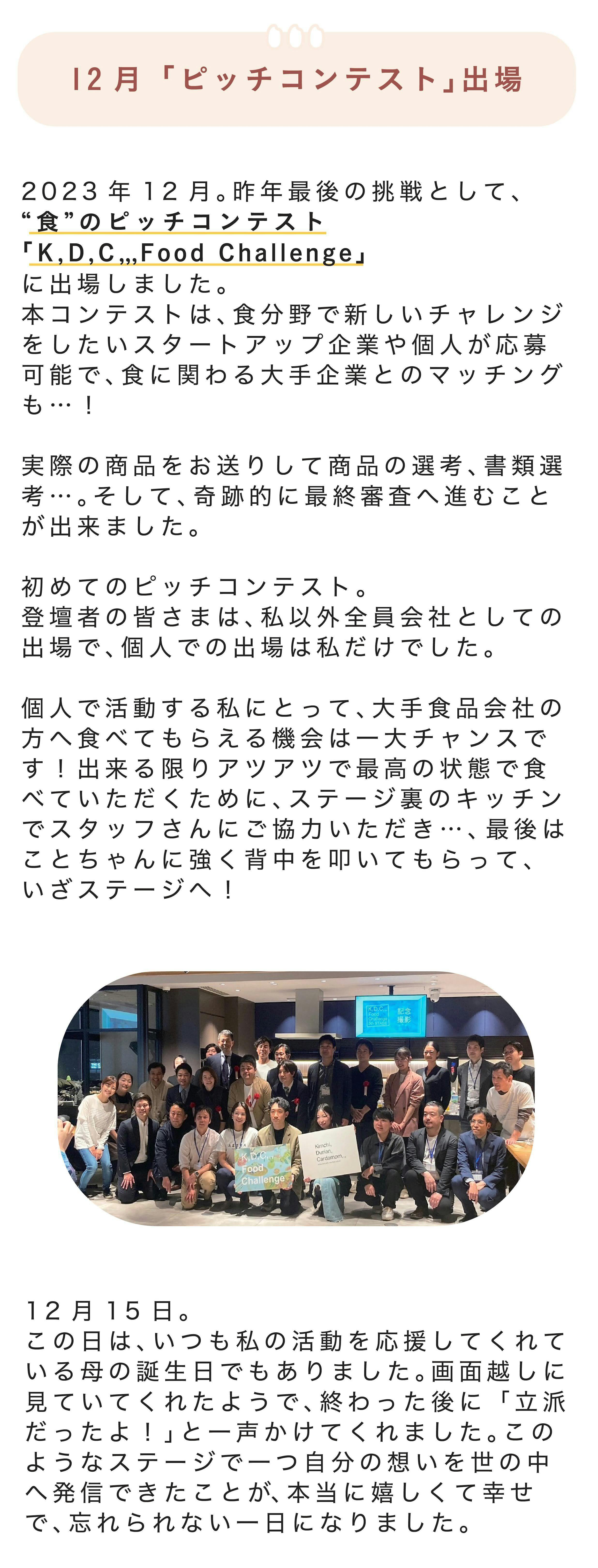 ■12月「ピッチコンテスト」出場 2023年12月。今年最後の挑戦として、“食”のピッチコンテスト「K,D,C,,, Food Challenge」に出場しました。本コンテストは、食分野で新しいチャレンジをしたいスタートアップ企業や個人が応募可能で、食に関わる大手企業とのマッチングも…! 実際の商品をお送りして商品の選考、書類選考…。そして、奇跡的に最終審査へ進むことが出来ました。 初めてのピッチコンテスト。登壇者の皆さまは、私以外全員会社としての出場で、個人での出場は私だけでした。 個人で活動する私にとって、大手食品会社の方へ食べてもらえる機会は一大チャンスです!出来る限りアツアツで最高の状態で食べていただくために、ステージ裏のキッチンでスタッフさんにご協力いただき…、最後はことちゃんに強く背中を叩いてもらって、いざステージへ! 12月15日。この日は、いつも私の活動を応援してくれている母の誕生日でもありました。画面越しに見ていてくれたようで、終わった後に「立派だったよ!」と一声かけてくれました。このようなステージで一つ自分の想いを世の中へ発信できたことが、本当に嬉しくて幸せで、忘れられない一日になりました。