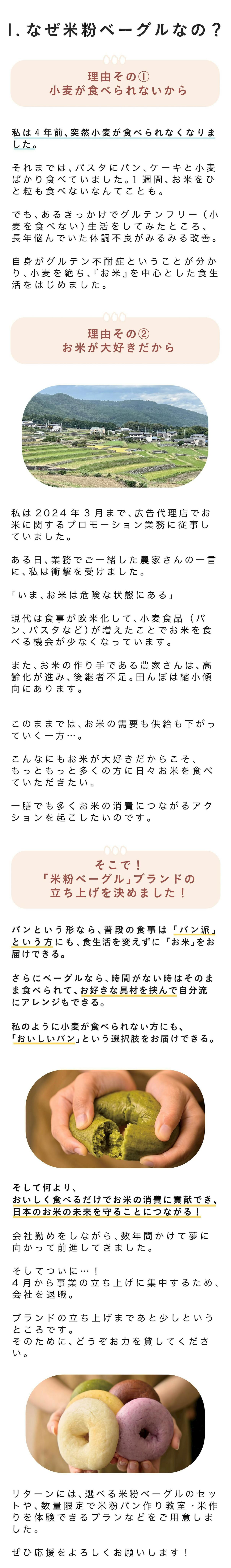 1. なぜ米粉ベーグルなの？ 理由その① 小麦が食べられないから 私は4年前、突然小麦が食べられなくなりました。 それまでは、パスタにパン、ケーキと小麦ばかり食べていました。1週間、お米をひと粒も食べないなんてことも。 でも、あるきっかけでグルテンフリー（小麦を食べない）生活をしてみたところ、長年悩んでいた体調不良がみるみる改善。 自身がグルテン不耐症ということが分かり、小麦を絶ち、『お米』を中心とした食生活をはじめました。 理由その② お米が大好きだから 私は2024年3月まで、広告代理店でお米に関するプロモーション業務に従事していました。 ある日、業務でご一緒した農家さんの一言に、私は衝撃を受けました。 「いま、お米は危険な状態にある」現代は食事が欧米化して、小麦食品（パン、パスタなど）が増えたことでお米を食べる機会が少なくなっています。 また、お米の作り手である農家さんは、高齢化が進み、後継者不足。田んぼは縮小傾向にあります。 このままでは、お米の需要も供給も下がっていく一方・・・。 こんなにもお米が大好きだからこそ、もっともっと多くの方に日々お米を食べていただきたい。 一膳でも多くお米の消費につながるアクションを起こしたいのです。 そこで！ 「米粉ベーグル」ブランドの立ち上げを決めました！ パンという形なら、普段の食事は「パン派」という方にも、食生活を変えずに「お米」をお届けできる。 さらにベーグルなら、時間がない時はそのまま食べられて、お好きな具材を挟んで自分流にアレンジもできる。 私のように小麦が食べられない方にも、「おいしいパン」という選択肢をお届けできる。 そして何より、 おいしく食べるだけでお米の消費に貢献でき、日本のお米の未来を守ることにつながる！ 会社勤めをしながら、数年間かけて夢に向かって前進してきました。 そしてついに…・！ 4月から事業の立ち上げに集中するため、会社を退職。 ブランドの立ち上げまであと少しというところです。 そのために、どうぞお力を貸してください。 リターンには、選べる米粉ベーグルのセットや、数量限定で米粉パン作り教室・米作りを体験できるプランなどをご用意しました。 ぜひ応援をよろしくお願いします！