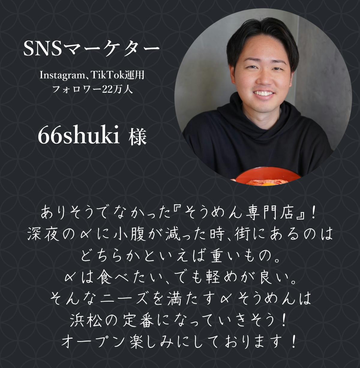 SNSマーケター Instagram、TikTok運用 フォロワー22万人  66shuki 様  ありそうでなかった『そうめん専門店』！ 深夜の〆に小腹が減った時、街にあるのはどちらかといえば重いもの。 〆は食べたい、でも軽めが良い。 そんなニーズを満たす〆そうめんは浜松の定番になっていきそう！ オープン楽しみにしております！