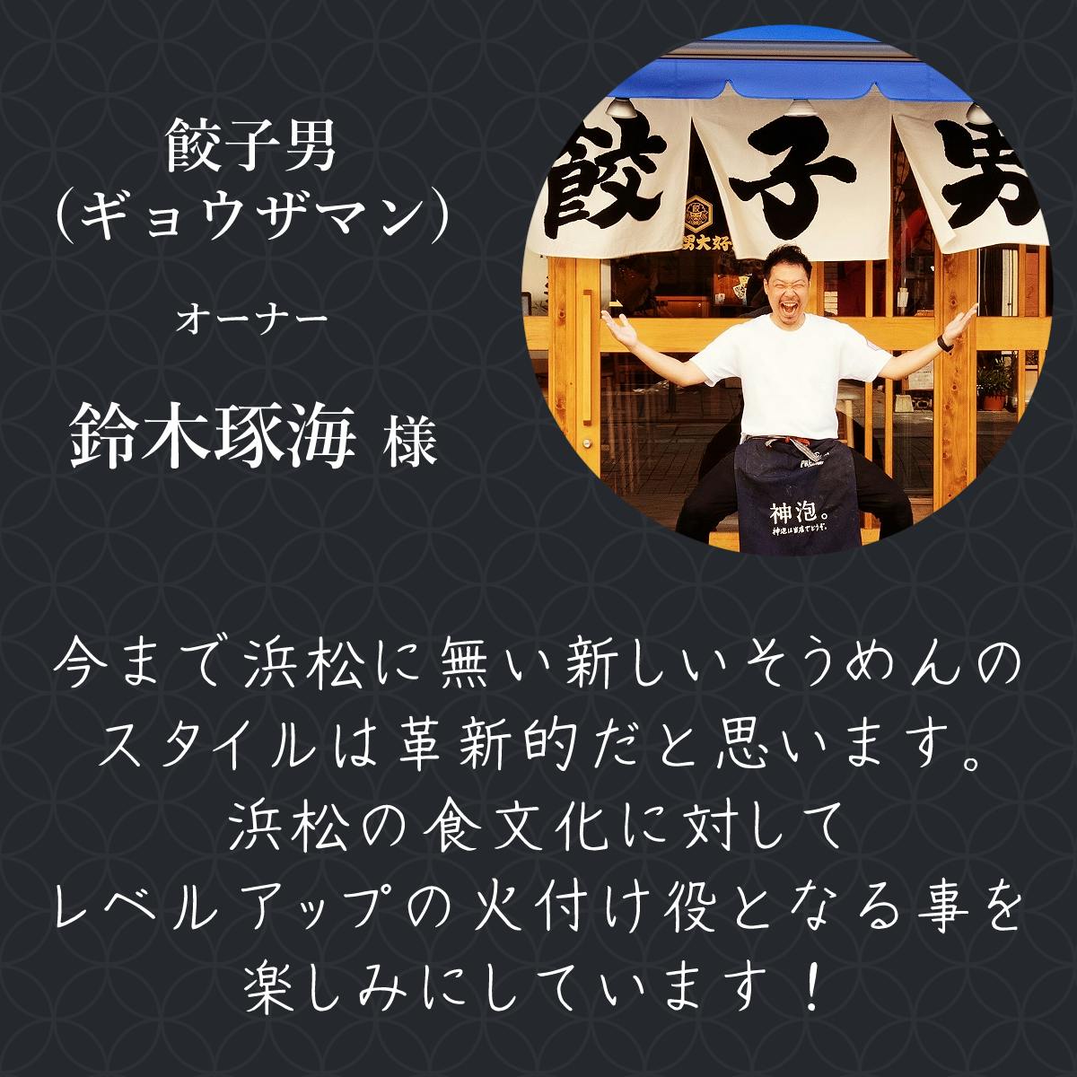 餃子男（ギョウザマン）オーナー 鈴木琢海様  今まで浜松に無い新しいそうめんのスタイルは革新的だと思います。 浜松の食文化に対してレベルアップの火付け役となる事を楽しみにしています！