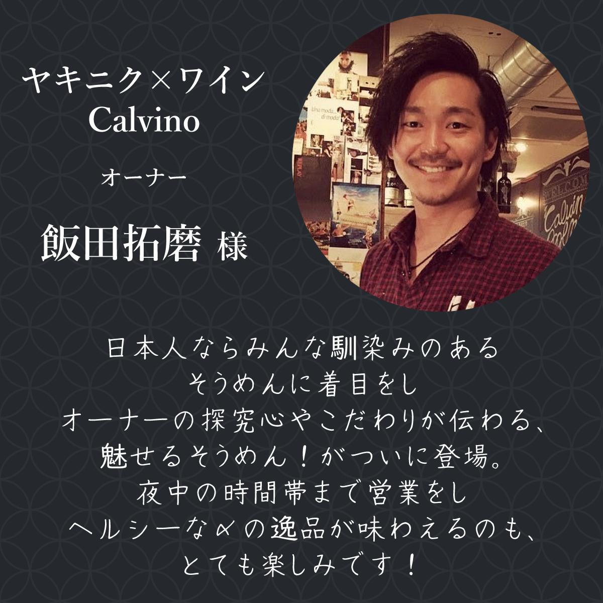 ヤキニク×ワインCalvino オーナー 飯田拓磨様  日本人ならみんな馴染みのあるそうめんに着目をしオーナーの探究心やこだわりが伝わる、魅せるそうめん！が遂に登場。 夜中の時間帯まで営業をしヘルシーな〆の逸品が味わえるのも、とても楽しみです！