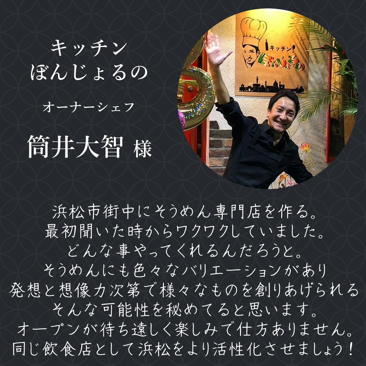 キッチンぼんじょるの オーナーシェフ 筒井大智様 浜松市街中にそうめん専門店を作る。 最初聞いた時からワクワクしていました。 どんな事やってくれるんだろうと。 そうめんにも色々なバリエーションがあり 発想と想像力次第で様々なものを創りあげられる そんな可能性を秘めてると思います オープンが待ち遠しく楽しみで仕方ありません。 同じ飲食店として浜松をより活性化させましょう!