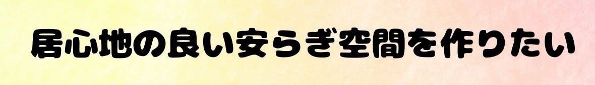 居心地の良い安らぎ空間を作りたい