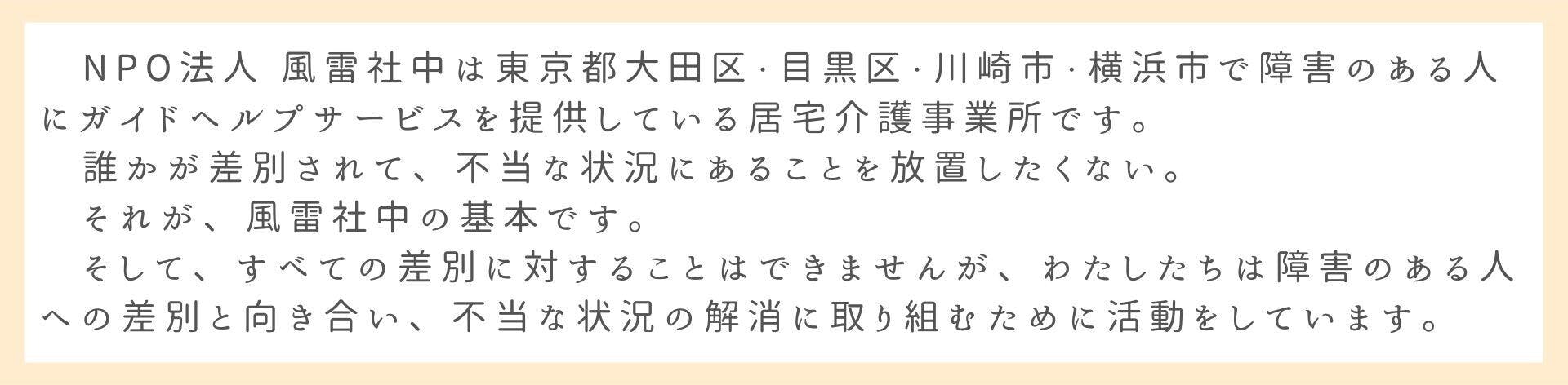 　NPO法人 風雷社中は東京都大田区・目黒区・川崎市・横浜市で障害のある人にガイドヘルプサービスを提供している居宅介護事業所です。 　誰かが差別されて、不当な状況にあることを放置したくない。 　それが、風雷社中の基本です。 　そして、すべての差別に対することはできませんが、わたしたちは障害のある人への差別と向き合い、不当な状況の解消に取り組むために活動をしています。