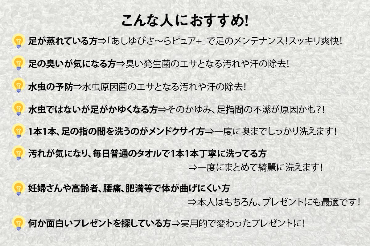 こんな人におすすめ!足が蒸れている方⇒「あしゆびさ〜らピュア+」で足のメンテナンス!スッキリ爽快!足の臭いが気になる方⇒臭い発生菌のエサとなる汚れや汗の除去!水虫の予防⇒水虫原因菌のエサとなる汚れや汗の除去!水虫ではないが足がかゆくなる方⇒そのかゆみ、足指間の不潔が原因かも?!1本1本、足の指の間を洗うのがメンドクサイ方⇒一度に奥までしっかり洗えます!汚れが気になり、毎日普通のタオルで1本1本丁寧に洗ってる方⇒一度にまとめて洗えます!妊婦さんや高齢者、腰痛、肥満等で体が曲げにくい方何か面白いプレゼントを探している方⇒実用的で変わったプレゼントに! ⇒本人はもちろん、プレゼントにも最適です!