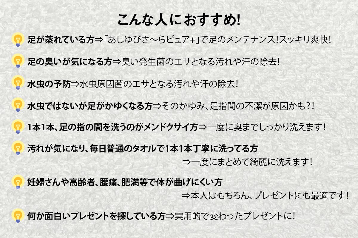 こんな人におすすめ！足が蒸れている方⇒「あしゆびさ〜らピュア+」で足のメンテナンス！スッキリ爽快！足の臭いが気になる方⇒臭い発生菌のエサとなる汚れや汗の除去！水虫の予防⇒水虫原因菌のエサとなる汚れや汗の除去！水虫ではないが足がかゆくなる方⇒そのかゆみ、足指間の不潔が原因かも？！1本1本、足の指の間を洗うのがメンドクサイ方⇒一度に奥までしっかり洗えます！汚れが気になり、毎日普通のタオルで1本1本丁寧に洗ってる方⇒一度にまとめて洗えます！妊婦さんや高齢者、腰痛、肥満等で体が曲げにくい方何か面白いプレゼントを探している方⇒実用的で変わったプレゼントに！	⇒本人はもちろん、プレゼントにも最適です！