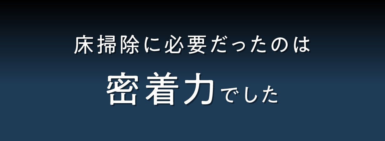 水跡も残さない密着力|ホコリも液体も一度に吸い上げる