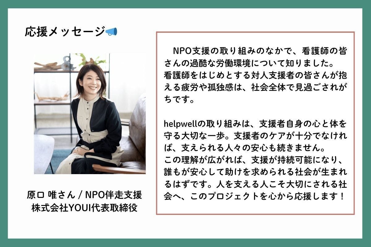 応援メッセージを、NPO伴走支援を行う株式会社YOUI代表取締役の原口唯(はらぐちゆい)さんからいただきました。「NPO支援の取り組みのなかで、看護師の皆さんの過酷な労働環境について知りました。看護師をはじめとする対人支援者の皆さんが抱える疲労や孤独感は、社会全体で見過ごされがちです。helpwellの取り組みは、支援者自身の心と体を守る大切な一歩。支援者のケアが十分でなければ、支えられる人々の安心も続きません。この理解が広がれば、支援が持続可能になり、誰もが安心して助けを求められる社会が生まれるはずです。人を支える人こそ大切にされる社会へ、このプロジェクトを心から応援します!」