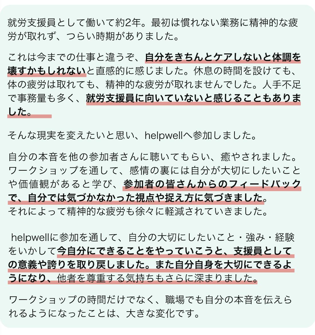 参加者の井伊さんの感想です。現在就労支援員として働いて約2年ですが、最初の頃、慣れない業務に精神的な疲労が取れず、つらい時期がありました。これは今までの仕事と違うぞ、自分をきちんとケアしないと体調を壊すかもしれないと直感的に感じました。自分でもセルフケアで銭湯や音楽鑑賞、親友と食事、自然散策等を実践していましたが、休息で体の疲労は取れましたが、精神的な疲労が取れませんでした。人手不足、事務量が多い、マルチタスクが求められる等大変なことが多く、自分は就労支援員に向いていないのかなと感じることもありました。そんな現実を何とか変えたいと思い、helpwellワークショップへ参加いたしました。自分の本音をほかの参加者さんに聴いてもらい、癒やされました。ワークショップを通して、感情の裏には自分が大切にしたいことや価値観があると学び、参加者の皆さんからのフィードバックで、自分では気づかなかった視点や捉え方に気づきました。それによって精神的な疲労も徐々に軽減されていきました。helpwellへの参加を通して、自分の大切にしたいこと・強み・経験をいかして今自分にできることをやっていこうと、支援員としての意義や誇りを取り戻しました。また自分自身を大切にできるようになり、他者を尊重する気持ちもさらに深まりました。ワークショップの時間だけでなく、職場でも自分の本音を伝えられるようになったことは、大きな変化です