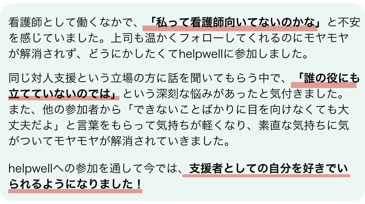 参加者の中村さんの感想です。看護師として働くなかで、「私って看護師向いてないのかな」と不安を感じていました。上司も温かくフォローしてくれるのにモヤモヤが解消されず、どうにかしたくてhelpwellに参加しました。同じ対人支援という立場の方に話を聞いてもらう中で、「誰の役にも立てていないのでは」という深刻な悩みがあったと気付きました。また、他の参加者から「できないことばかりに目を向けなくても大丈夫だよ」と言葉をもらって気持ちが軽くなり、素直な気持ちに気がついてモヤモヤが解消されていきました。helpwellへの参加を通して今では、支援者としての自分を好きでいられるようになりました!