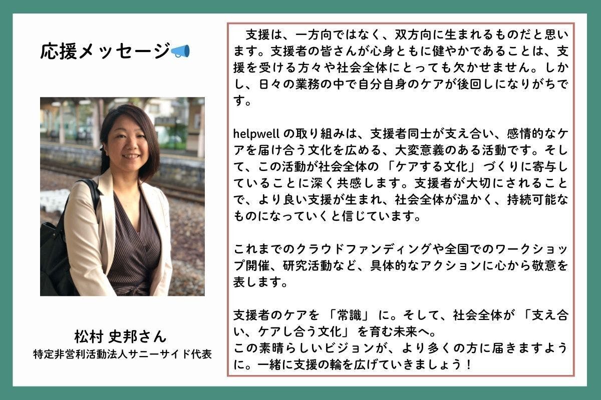 応援メッセージを、特定非営利活動法人サニーサイド代表の松村史邦(まつむらしほ)さんからいただきました。「支援は、一方向ではなく、双方向に生まれるものだと思います。支援者の皆さんが心身ともに健やかであることは、支援を受ける方々や社会全体にとっても欠かせません。しかし、日々の業務の中で自分自身のケアが後回しになりがちです。helpwell の取り組みは、支援者同士が支え合い、感情的なケアを届け合う文化を広める、大変意義のある活動です。そして、この活動が社会全体の 「ケアする文化」 づくりに寄与していることに深く共感します。支援者が大切にされることで、より良い支援が生まれ、社会全体が温かく、持続可能なものになっていくと信じています。これまでのクラウドファンディングや全国でのワークショップ開催、研究活動など、具体的なアクションに心から敬意を表します。支援者のケアを 「常識」 に。そして、社会全体が 「支え合い、ケアし合う文化」 を育む未来へ。この素晴らしいビジョンが、より多くの方に届きますように。一緒に支援の輪を広げていきましょう!」
