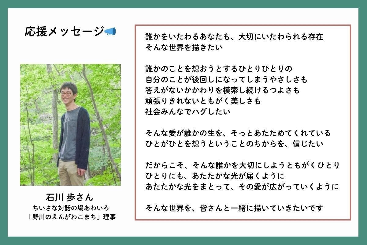 応援メッセージを、ちいさな対話の場あわいろや「野川のえんがわこまち」理事の石川歩(いしかわあゆむ)さんからいただきました。「誰かをいたわるあなたも、大切にいたわられる存在。そんな世界を描きたい。誰かのことを想おうとするひとりひとりの、自分のことが後回しになってしまうやさしさも、答えがないかかわりを模索し続けるつよさも、頑張りきれないともがく美しさも、社会みんなでハグしたい。そんな愛が誰かの生を、そっとあたためてくれている。ひとがひとを想うということのちからを、信じたい。だからこそ、そんな誰かを大切にしようともがくひとりひとりにも、あたたかな光が届くように。あたたかな光をまとって、その愛が広がっていくように。そんな世界を、皆さんと一緒に描いていきたいです」