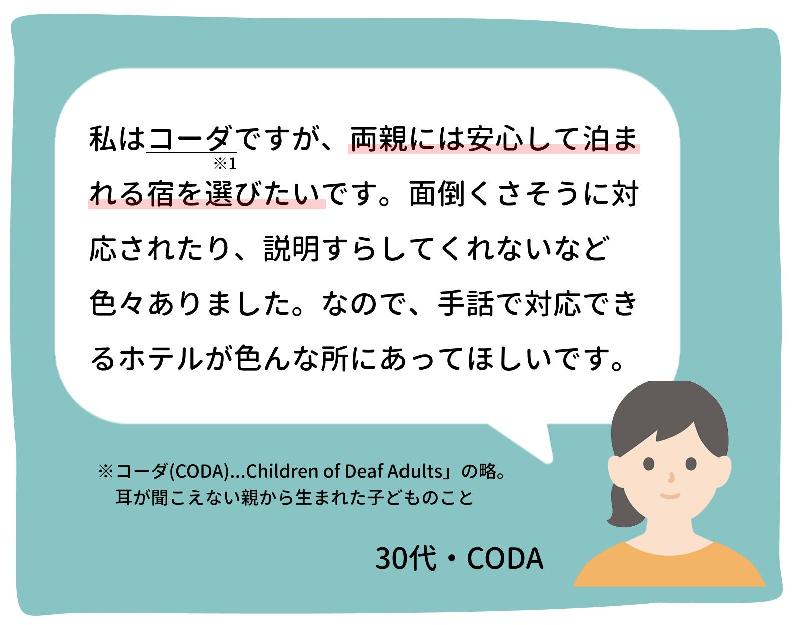 私はコーダですが、両親には安心して泊まれる宿を選びたいです。面倒くさそうに対応されたり、説明すらしてくれないなど色々ありました。なので、手話で対応できるホテルが色んな所にあって欲しいです。　30代・コーダ
