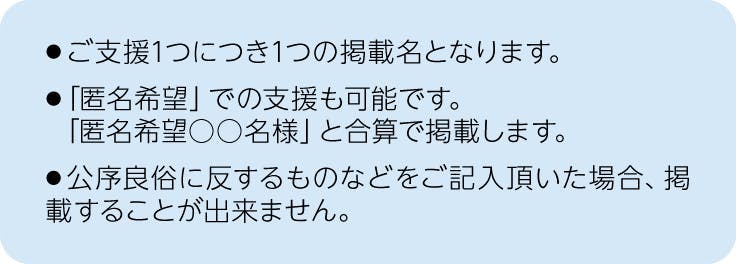 注釈、ご支援1つにつき1つの掲載名となります。「匿名希望」での支援も可能です。「匿名希望○○名様」と合算で掲載します。公序良俗に反するものなどをご記入頂いた場合、掲載することが出来ません。