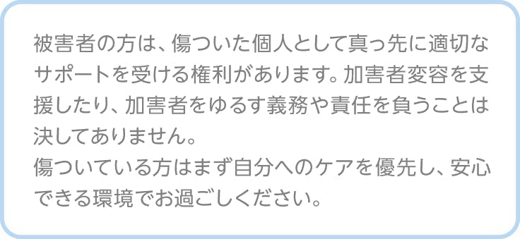 注釈、被害者の方は、傷ついた個人として真っ先に適切なサポートを受ける権利があります。加害者変容を支援したり、加害者をゆるす義務や責任を負うことは決してありません。 傷ついている方はまず自分へのケアを優先し、安心できる環境でお過ごしください。