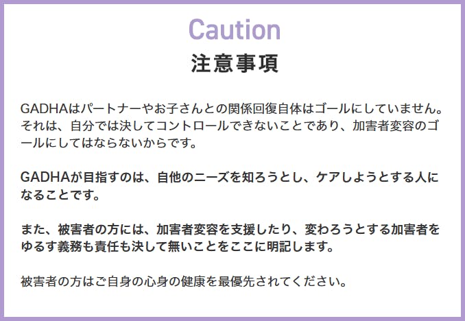 画像、LPサイトの注意事項のスクリーンショット。注意事項、ガドハはパートナーやお子さんとの関係回復自体はゴールにしていません。それは、自分では決してコントロールできないことであり、加害者変容のゴールにしてはならないからです。ガドハが目指すのは、自他のニーズを知ろうとし、ケアしようとする人になることです。また、被害者の方には、加害者変容を支援したり、変わろうとする加害者をゆるす義務も責任も決して無いことをここに明記します。