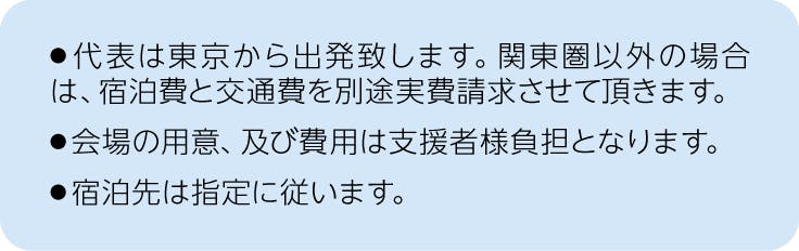 注釈、オフラインの場合、代表は東京から出発致します。関東圏以外の場合は、宿泊費と交通費を別途実費請求させて頂きます。会場の用意、及び費用は支援者様負担となります。宿泊先は指定に従います。