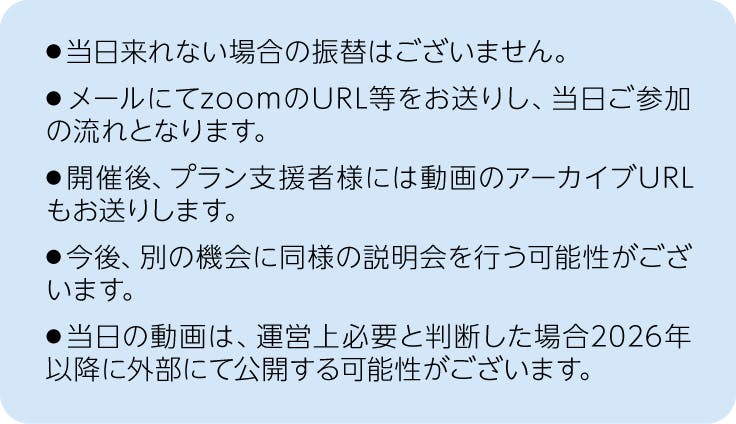 注釈、当日来れない場合の振替は御座いません。メールにてzoomのURL等をお送りし、当日ご参加の流れとなります。開催後、プラン支援者様には動画のアーカイブURLもお送りします。今後、別の機会に同様の説明会を行う可能性が御座います。当日の動画は、運営上必要と判断した場合2026年以降に2026年以降に外部にて公開する可能性が御座います。